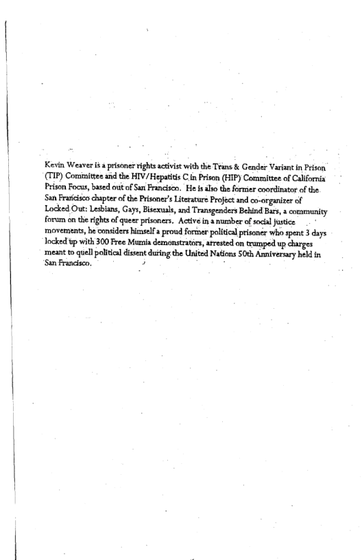 Kevin Weaver i  prisoner rights activist with the Trans & Gender Variant in Prison (TIP) Committee s the HIV/ Hepatits C n Prison (HIP) Committee of Callfrnia Prison Focus, based out of San Francisco. He i also theformer coordinator of the San Frariciscochapter of the Prisoner’s Literature Project and co-organizer of Locked Out: Lesbian, Gays, Bisexual, and Transgenders Behind Bars,a community forum on the rights o queer prisoners. Actve i a number of social Justice movements, be considers himself proud forter poliical prisoner who spent 3 days Jocked up with 300 Free Munia demonstratos, arested on tramped up charges  ‘meant to quell political disent duting the United Nations S0th Annfversary held in San Francisco B 